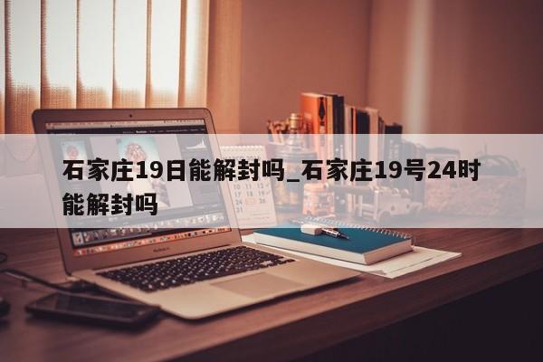 石家庄19日能解封吗_石家庄19号24时能解封吗-第1张图片
