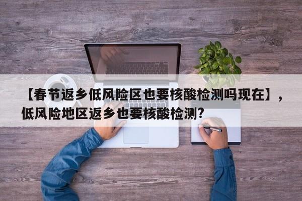 【春节返乡低风险区也要核酸检测吗现在】,低风险地区返乡也要核酸检测?-第1张图片