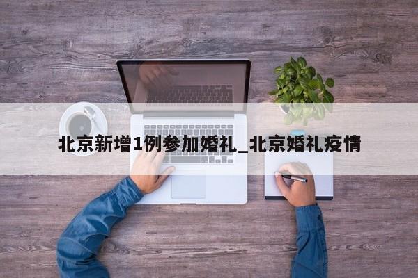 北京新增1例参加婚礼_北京婚礼疫情-第1张图片