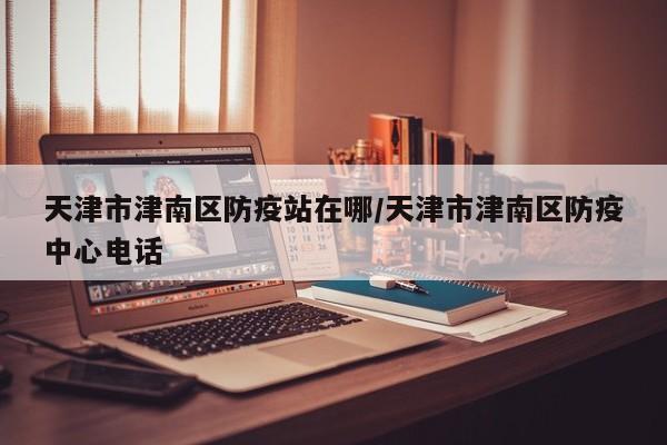 天津市津南区防疫站在哪/天津市津南区防疫中心电话-第1张图片