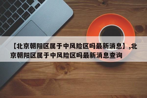 【北京朝阳区属于中风险区吗最新消息】,北京朝阳区属于中风险区吗最新消息查询-第1张图片