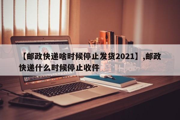 【邮政快递啥时候停止发货2021】,邮政快递什么时候停止收件-第1张图片