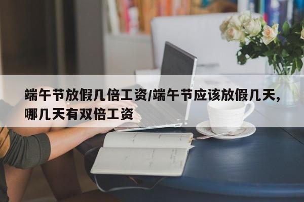 端午节放假几倍工资/端午节应该放假几天,哪几天有双倍工资-第1张图片