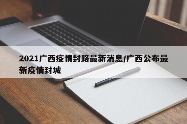 2021广西疫情封路最新消息/广西公布最新疫情封城-第1张图片