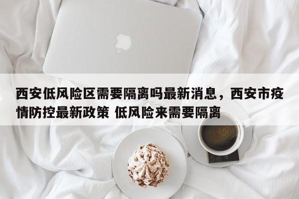 西安低风险区需要隔离吗最新消息，西安市疫情防控最新政策 低风险来需要隔离-第1张图片