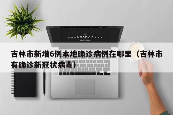 吉林市新增6例本地确诊病例在哪里（吉林市有确诊新冠状病毒）-第1张图片