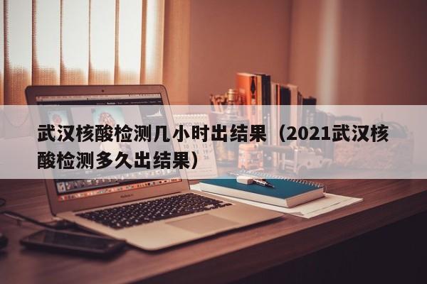 武汉核酸检测几小时出结果（2021武汉核酸检测多久出结果）-第1张图片