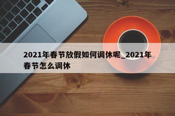 2021年春节放假如何调休呢_2021年春节怎么调休-第1张图片