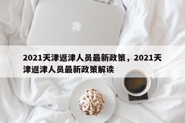 2021天津返津人员最新政策	，2021天津返津人员最新政策解读-第1张图片