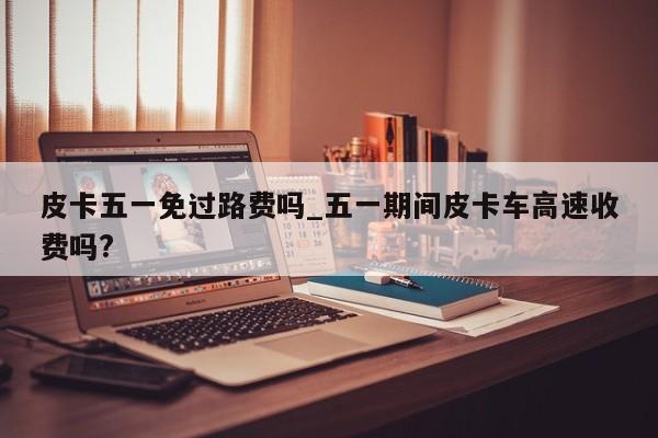 皮卡五一免过路费吗_五一期间皮卡车高速收费吗?-第1张图片