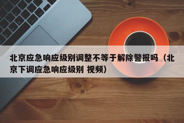 北京应急响应级别调整不等于解除警报吗（北京下调应急响应级别 视频）-第1张图片