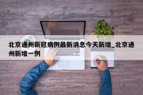 北京通州新冠病例最新消息今天新增_北京通州新增一例-第1张图片