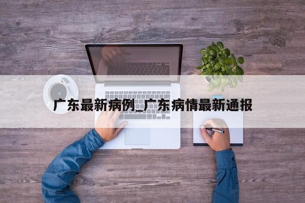 广东最新病例_广东病情最新通报-第1张图片
