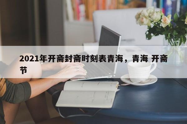2021年开斋封斋时刻表青海	，青海 开斋节-第1张图片