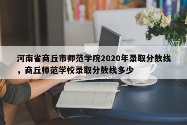 河南省商丘市师范学院2020年录取分数线，商丘师范学校录取分数线多少-第1张图片