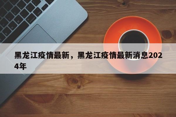 黑龙江疫情最新	，黑龙江疫情最新消息2024年-第1张图片