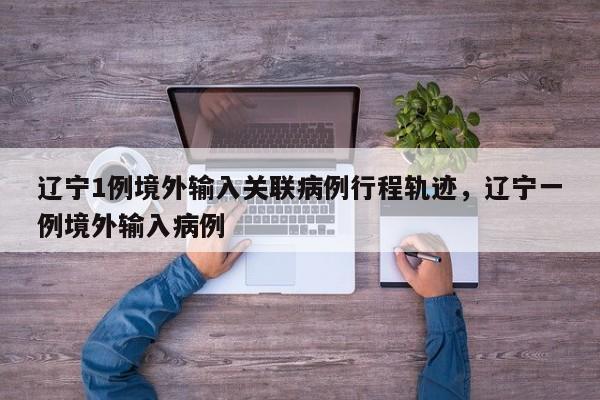 辽宁1例境外输入关联病例行程轨迹	，辽宁一例境外输入病例-第1张图片