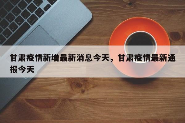 甘肃疫情新增最新消息今天，甘肃疫情最新通报今天-第1张图片