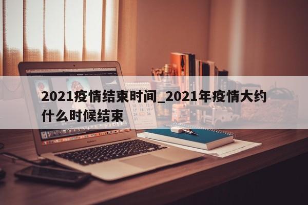 2021疫情结束时间_2021年疫情大约什么时候结束-第1张图片