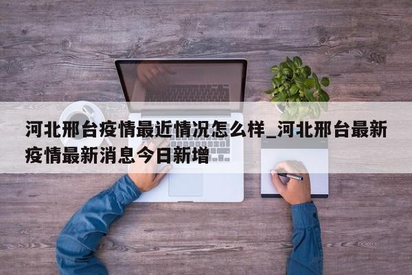 河北邢台疫情最近情况怎么样_河北邢台最新疫情最新消息今日新增-第1张图片