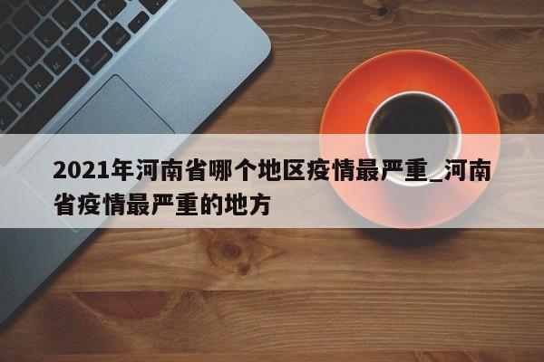 2021年河南省哪个地区疫情最严重_河南省疫情最严重的地方-第1张图片