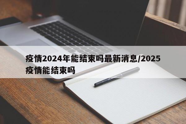 疫情2024年能结束吗最新消息/2025疫情能结束吗-第1张图片