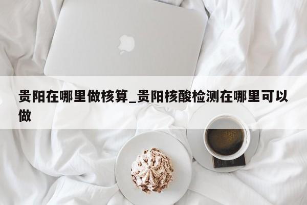 贵阳在哪里做核算_贵阳核酸检测在哪里可以做-第1张图片