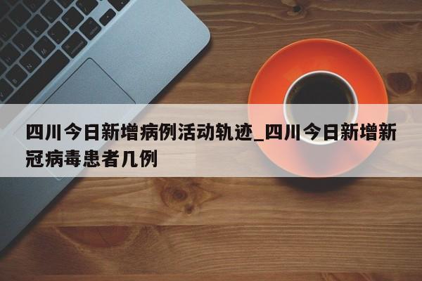 四川今日新增病例活动轨迹_四川今日新增新冠病毒患者几例-第1张图片