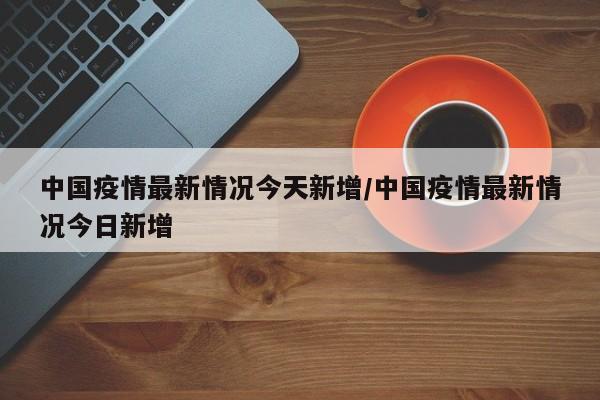 中国疫情最新情况今天新增/中国疫情最新情况今日新增-第1张图片