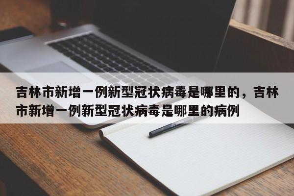 吉林市新增一例新型冠状病毒是哪里的，吉林市新增一例新型冠状病毒是哪里的病例-第1张图片