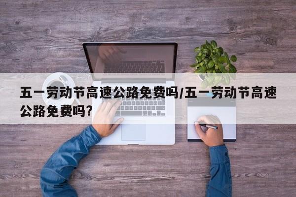 五一劳动节高速公路免费吗/五一劳动节高速公路免费吗?-第1张图片