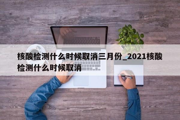核酸检测什么时候取消三月份_2021核酸检测什么时候取消-第1张图片