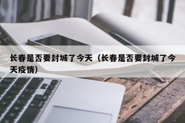 长春是否要封城了今天（长春是否要封城了今天疫情）-第1张图片