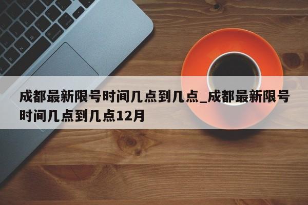 成都最新限号时间几点到几点_成都最新限号时间几点到几点12月-第1张图片