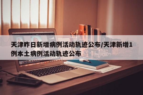 天津昨日新增病例活动轨迹公布/天津新增1例本土病例活动轨迹公布-第1张图片