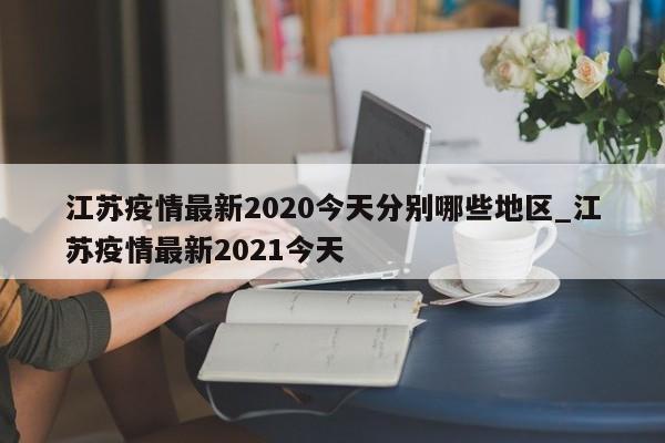 江苏疫情最新2020今天分别哪些地区_江苏疫情最新2021今天-第1张图片