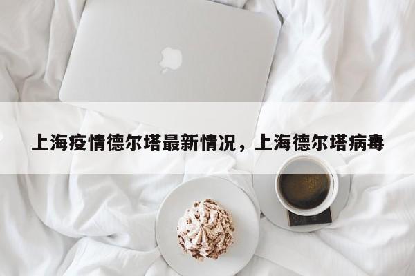 上海疫情德尔塔最新情况	，上海德尔塔病毒-第1张图片