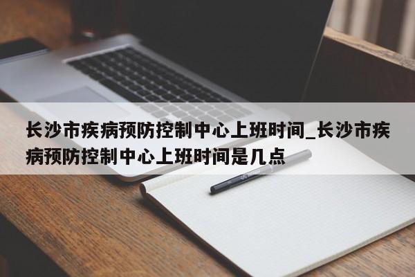 长沙市疾病预防控制中心上班时间_长沙市疾病预防控制中心上班时间是几点-第1张图片