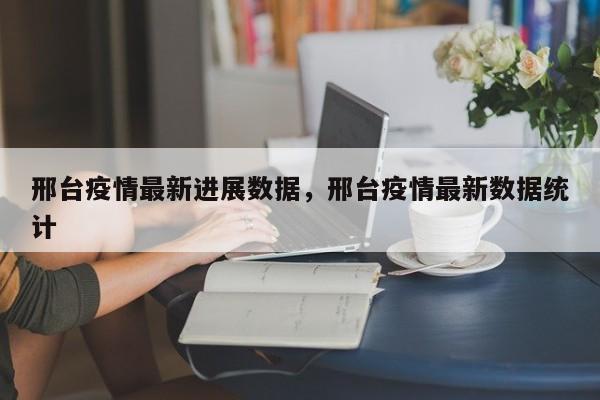 邢台疫情最新进展数据	，邢台疫情最新数据统计-第1张图片