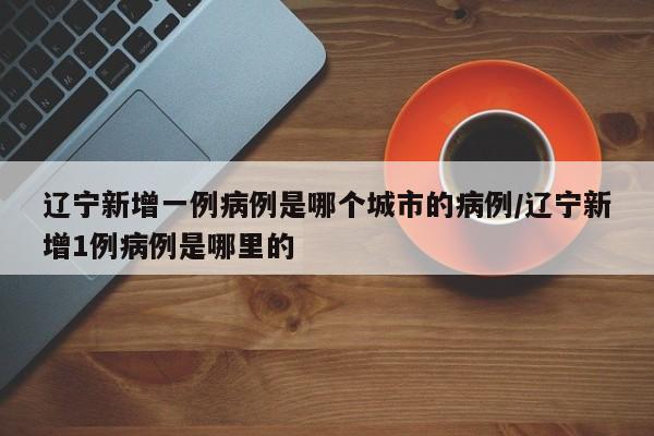 辽宁新增一例病例是哪个城市的病例/辽宁新增1例病例是哪里的-第1张图片