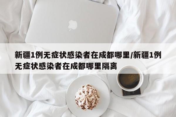 新疆1例无症状感染者在成都哪里/新疆1例无症状感染者在成都哪里隔离-第1张图片