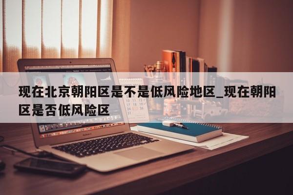 现在北京朝阳区是不是低风险地区_现在朝阳区是否低风险区-第1张图片