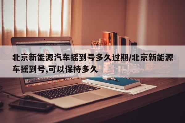 北京新能源汽车摇到号多久过期/北京新能源车摇到号,可以保持多久-第1张图片