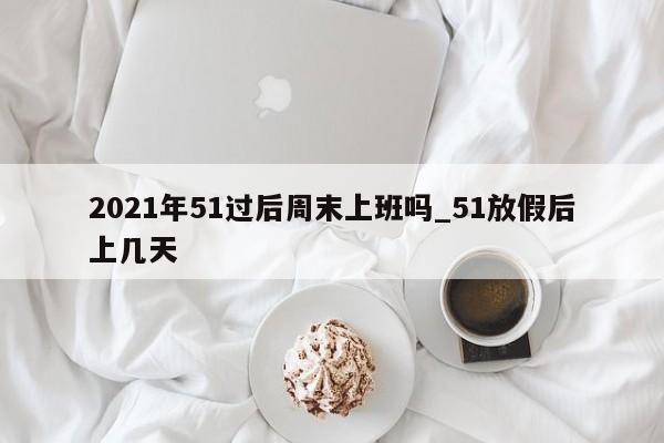 2021年51过后周末上班吗_51放假后上几天-第1张图片