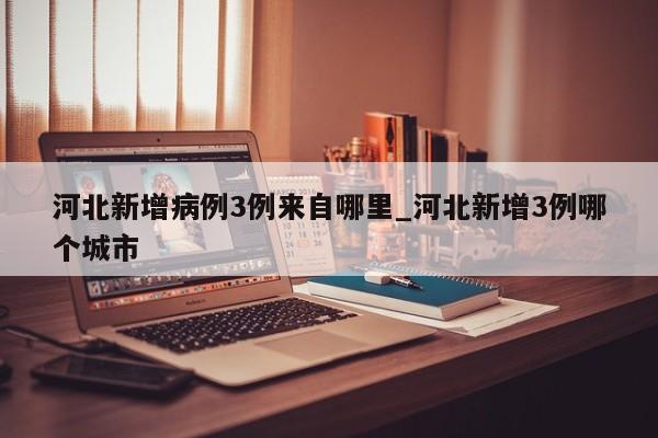 河北新增病例3例来自哪里_河北新增3例哪个城市-第1张图片
