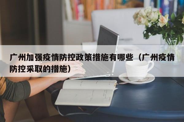 广州加强疫情防控政策措施有哪些（广州疫情防控采取的措施）-第1张图片