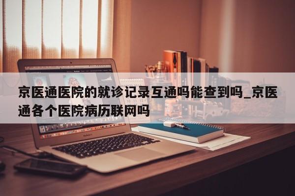 京医通医院的就诊记录互通吗能查到吗_京医通各个医院病历联网吗-第1张图片