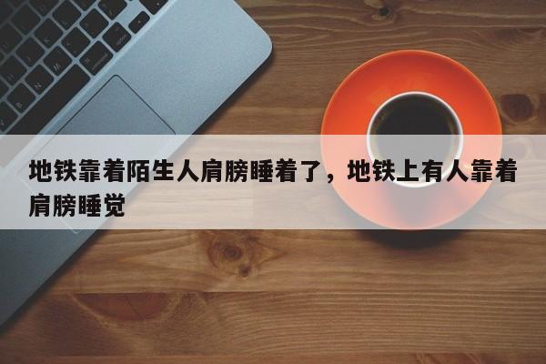 地铁靠着陌生人肩膀睡着了，地铁上有人靠着肩膀睡觉-第1张图片