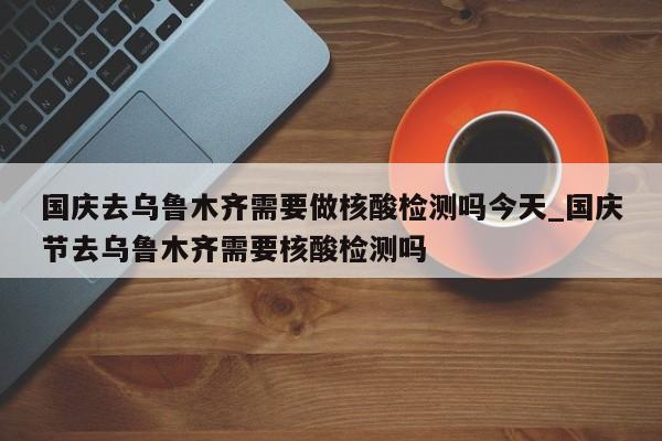 国庆去乌鲁木齐需要做核酸检测吗今天_国庆节去乌鲁木齐需要核酸检测吗-第1张图片