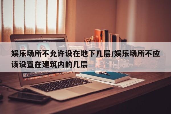 娱乐场所不允许设在地下几层/娱乐场所不应该设置在建筑内的几层-第1张图片